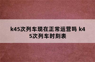 k45次列车现在正常运营吗 k45次列车时刻表